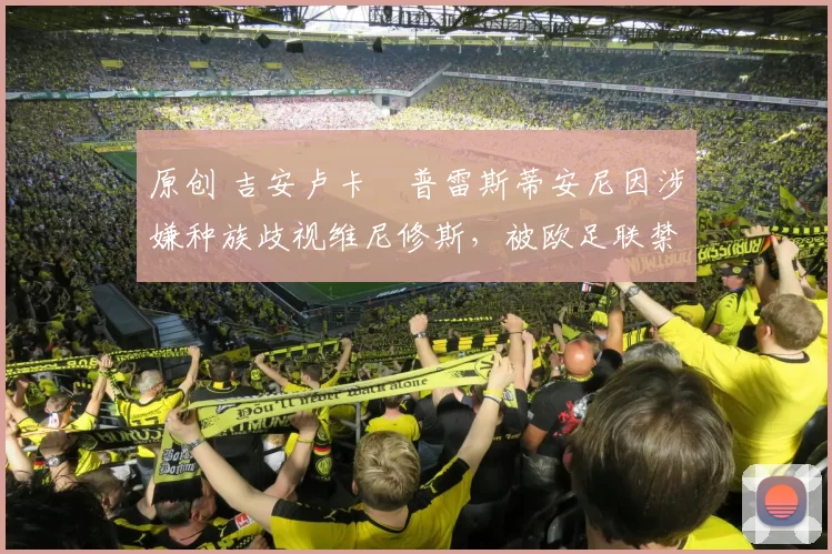 原创 吉安卢卡・普雷斯蒂安尼因涉嫌种族歧视维尼修斯,被欧足联禁赛