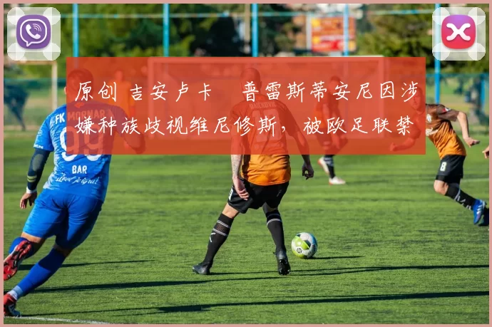 原创 吉安卢卡・普雷斯蒂安尼因涉嫌种族歧视维尼修斯,被欧足联禁赛