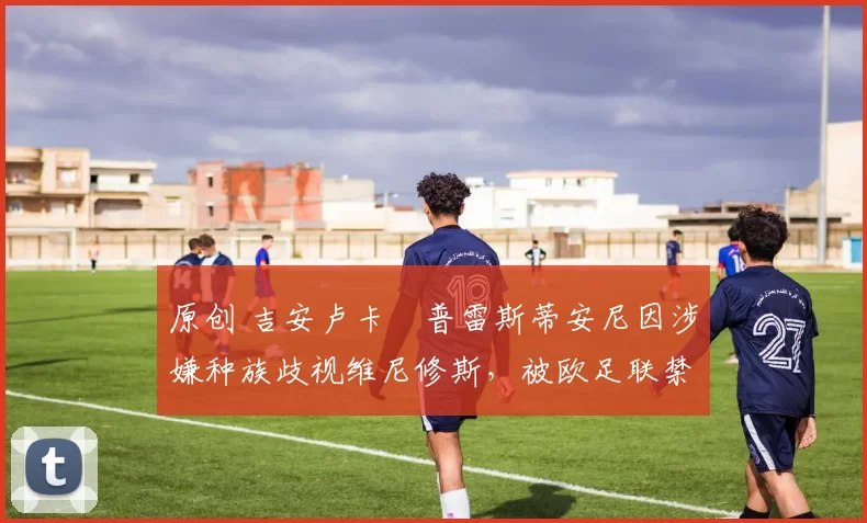 原创 吉安卢卡・普雷斯蒂安尼因涉嫌种族歧视维尼修斯,被欧足联禁赛