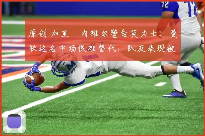 原创 加里・内维尔警告英力士：曼联这名中场很难替代，队友表现被赞 “离谱”