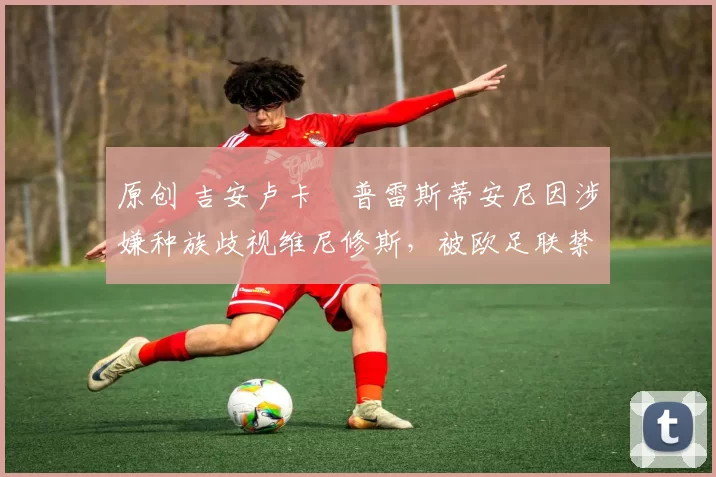 原创 吉安卢卡・普雷斯蒂安尼因涉嫌种族歧视维尼修斯,被欧足联禁赛
