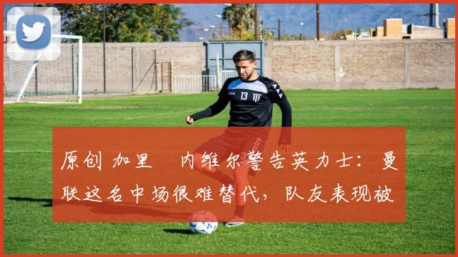 原创 加里・内维尔警告英力士：曼联这名中场很难替代，队友表现被赞 “离谱”