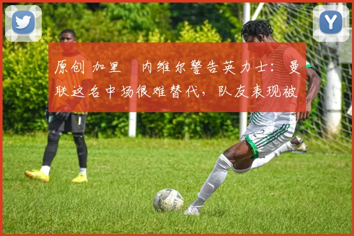 原创 加里・内维尔警告英力士：曼联这名中场很难替代，队友表现被赞 “离谱”