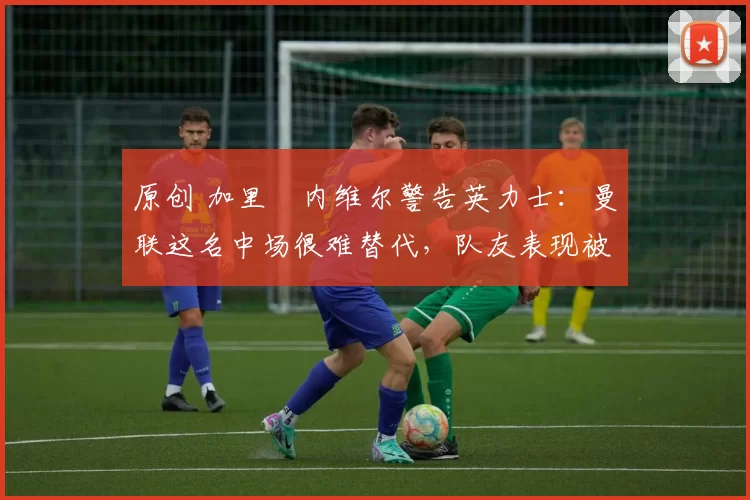 原创 加里・内维尔警告英力士：曼联这名中场很难替代，队友表现被赞 “离谱”