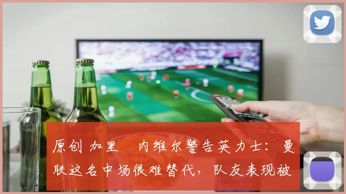 原创 加里・内维尔警告英力士:曼联这名中场很难替代,队友表现被赞 “离谱”