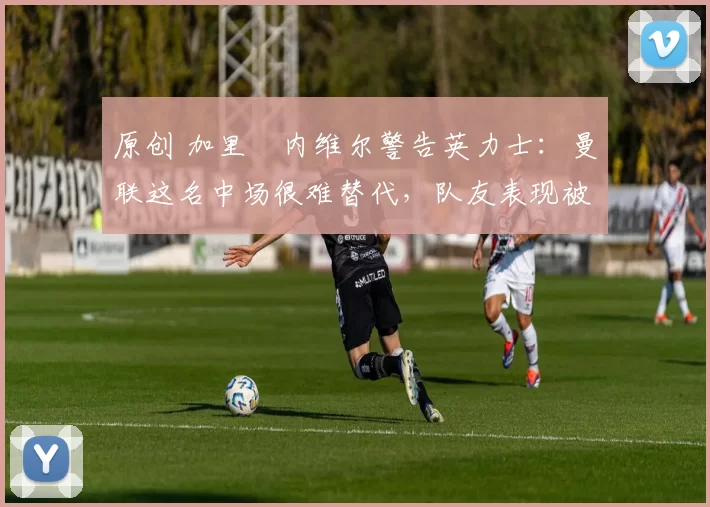原创 加里・内维尔警告英力士：曼联这名中场很难替代，队友表现被赞 “离谱”