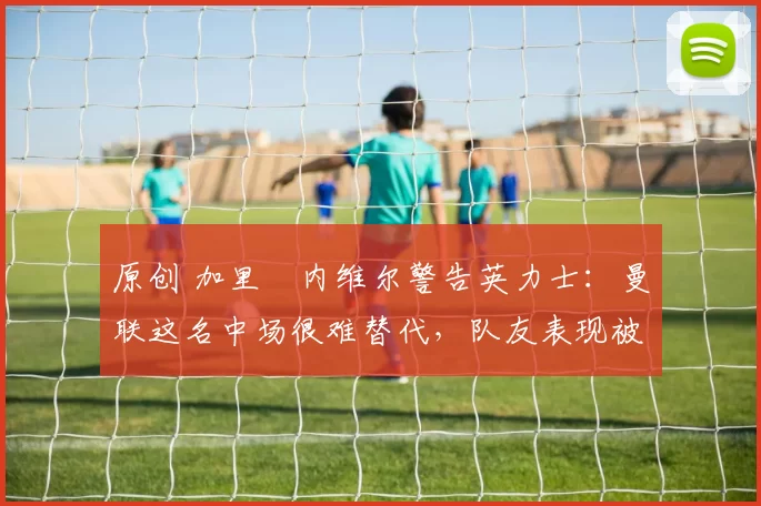 原创 加里・内维尔警告英力士：曼联这名中场很难替代，队友表现被赞 “离谱”