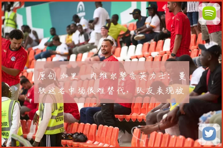 原创 加里・内维尔警告英力士：曼联这名中场很难替代，队友表现被赞 “离谱”