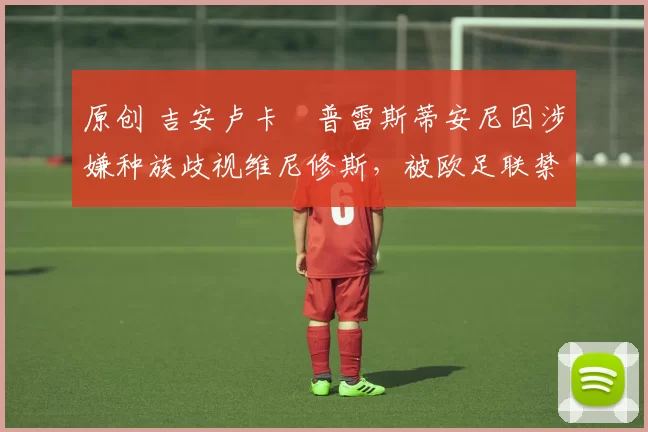 原创 吉安卢卡・普雷斯蒂安尼因涉嫌种族歧视维尼修斯，被欧足联禁赛