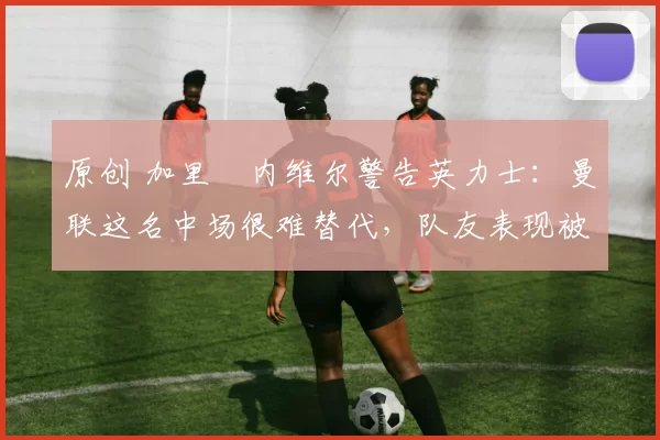 原创 加里・内维尔警告英力士：曼联这名中场很难替代，队友表现被赞 “离谱”