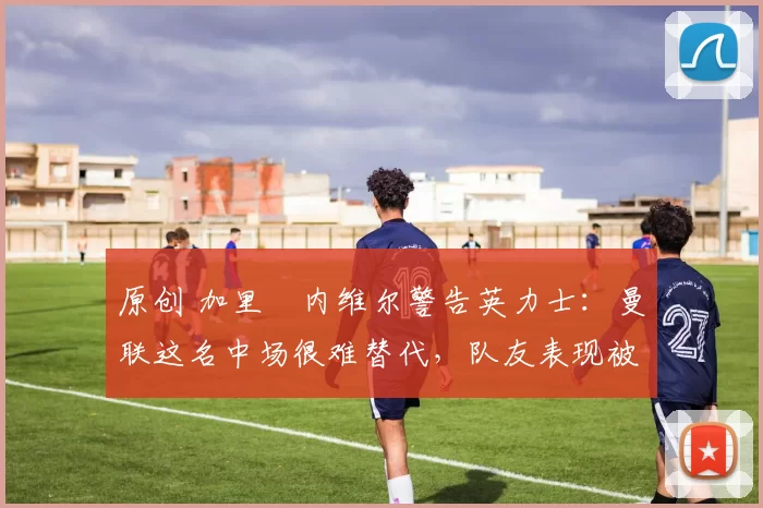 原创 加里・内维尔警告英力士：曼联这名中场很难替代，队友表现被赞 “离谱”