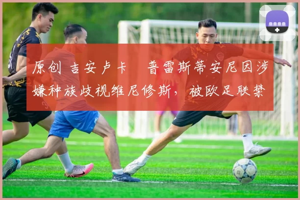 原创 吉安卢卡・普雷斯蒂安尼因涉嫌种族歧视维尼修斯，被欧足联禁赛