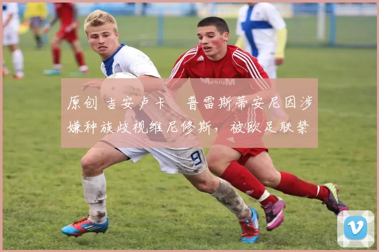 原创 吉安卢卡・普雷斯蒂安尼因涉嫌种族歧视维尼修斯，被欧足联禁赛