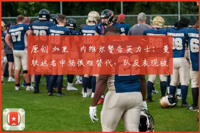 原创 加里・内维尔警告英力士：曼联这名中场很难替代，队友表现被赞 “离谱”