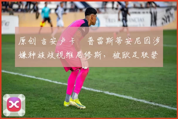 原创 吉安卢卡・普雷斯蒂安尼因涉嫌种族歧视维尼修斯，被欧足联禁赛