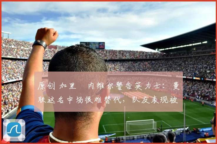 原创 加里・内维尔警告英力士：曼联这名中场很难替代，队友表现被赞 “离谱”