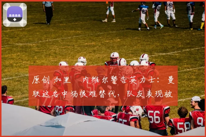 原创 加里・内维尔警告英力士：曼联这名中场很难替代，队友表现被赞 “离谱”