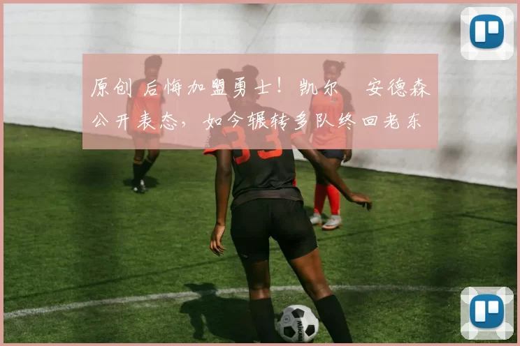 原创 后悔加盟勇士！凯尔・安德森公开表态，如今辗转多队终回老东家