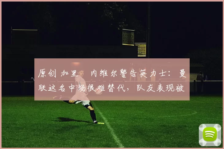 原创 加里・内维尔警告英力士：曼联这名中场很难替代，队友表现被赞 “离谱”