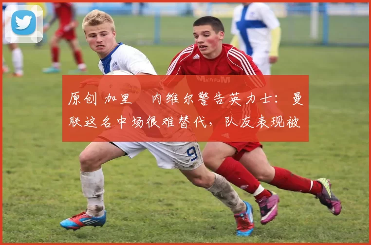 原创 加里・内维尔警告英力士:曼联这名中场很难替代,队友表现被赞 “离谱”