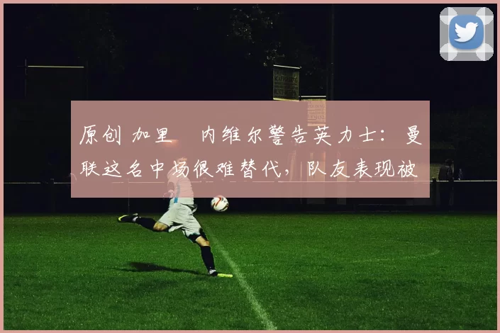 原创 加里・内维尔警告英力士：曼联这名中场很难替代，队友表现被赞 “离谱”