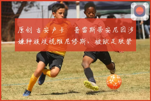 原创 吉安卢卡・普雷斯蒂安尼因涉嫌种族歧视维尼修斯，被欧足联禁赛