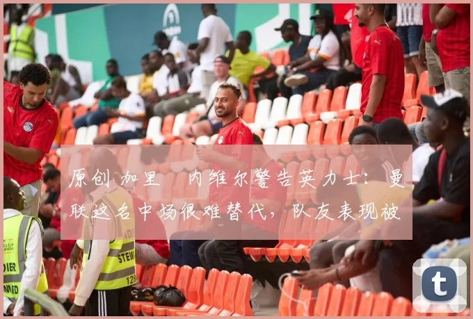 原创 加里・内维尔警告英力士：曼联这名中场很难替代，队友表现被赞 “离谱”