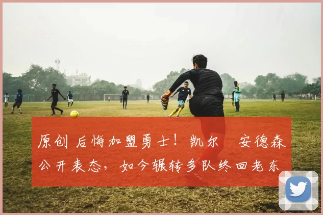 原创 后悔加盟勇士！凯尔・安德森公开表态，如今辗转多队终回老东家