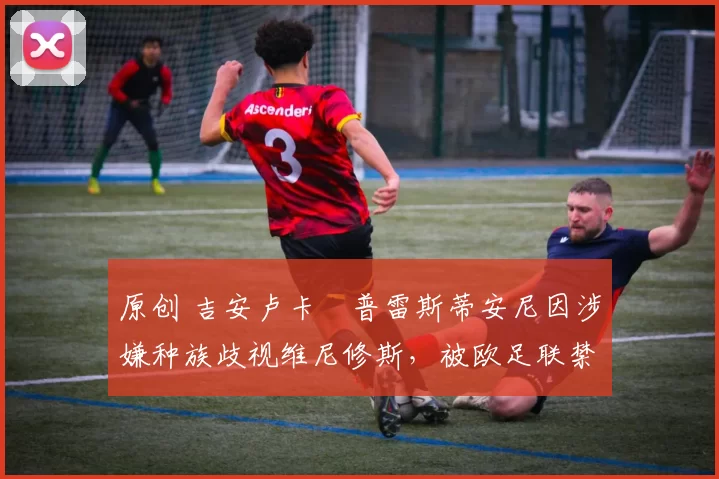 原创 吉安卢卡・普雷斯蒂安尼因涉嫌种族歧视维尼修斯，被欧足联禁赛