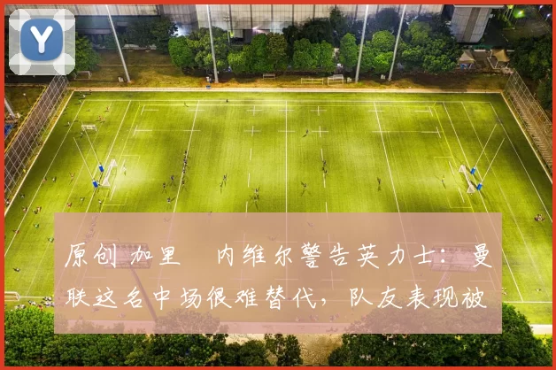 原创 加里・内维尔警告英力士：曼联这名中场很难替代，队友表现被赞 “离谱”