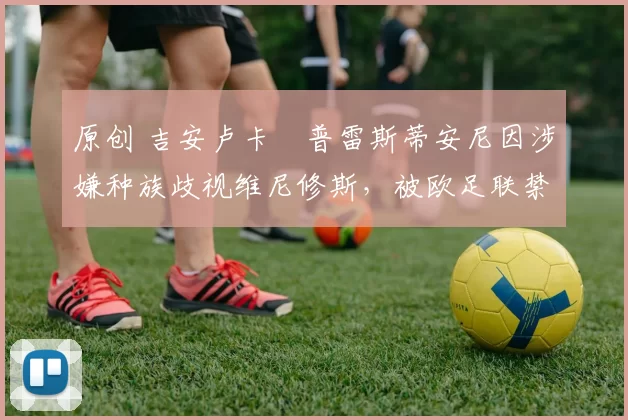 原创 吉安卢卡・普雷斯蒂安尼因涉嫌种族歧视维尼修斯，被欧足联禁赛