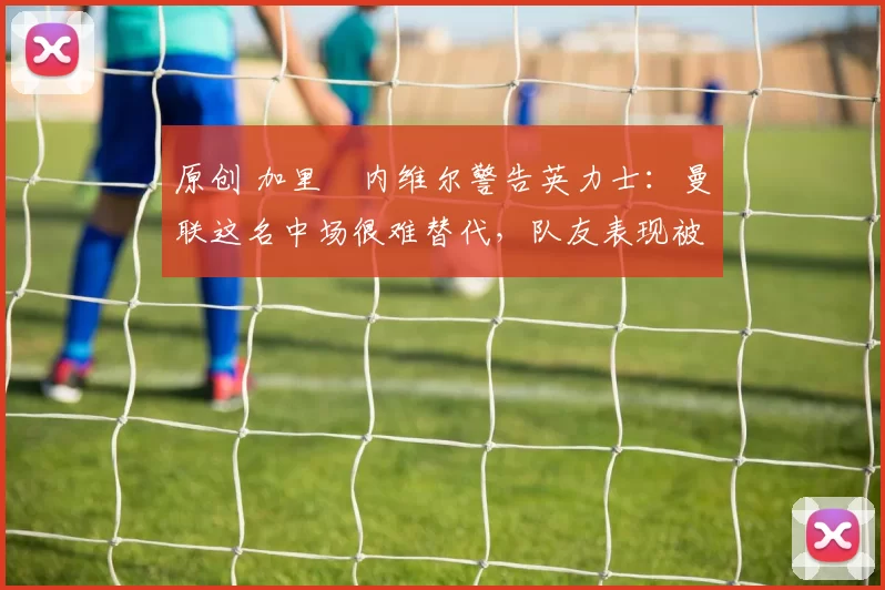 原创 加里・内维尔警告英力士:曼联这名中场很难替代,队友表现被赞 “离谱”