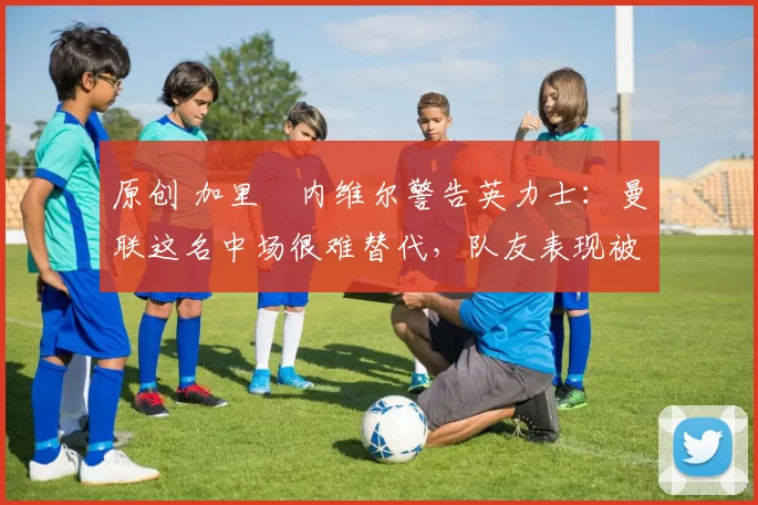 原创 加里・内维尔警告英力士：曼联这名中场很难替代，队友表现被赞 “离谱”