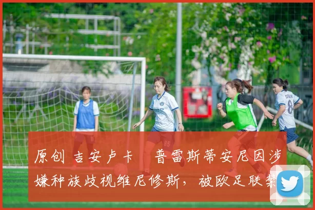 原创 吉安卢卡・普雷斯蒂安尼因涉嫌种族歧视维尼修斯,被欧足联禁赛