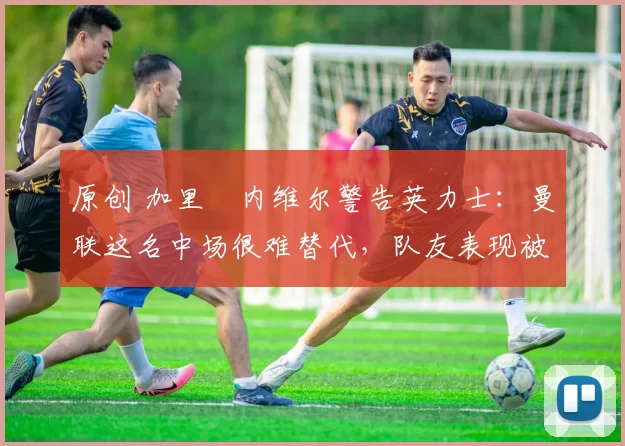 原创 加里・内维尔警告英力士:曼联这名中场很难替代,队友表现被赞 “离谱”