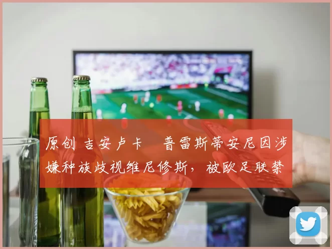 原创 吉安卢卡・普雷斯蒂安尼因涉嫌种族歧视维尼修斯,被欧足联禁赛