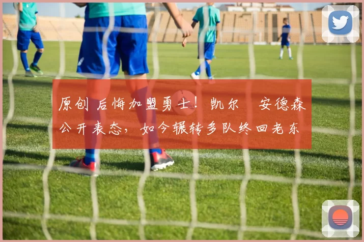 原创 后悔加盟勇士！凯尔・安德森公开表态，如今辗转多队终回老东家