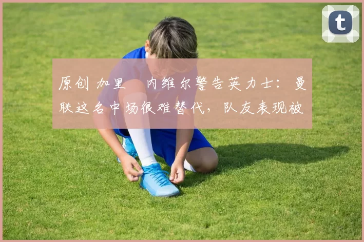 原创 加里・内维尔警告英力士:曼联这名中场很难替代,队友表现被赞 “离谱”