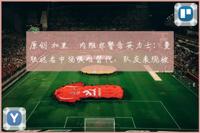 原创 加里・内维尔警告英力士：曼联这名中场很难替代，队友表现被赞 “离谱”