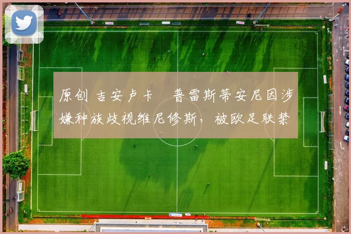 原创 吉安卢卡・普雷斯蒂安尼因涉嫌种族歧视维尼修斯，被欧足联禁赛