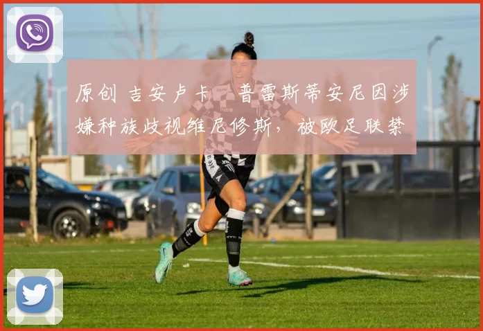 原创 吉安卢卡・普雷斯蒂安尼因涉嫌种族歧视维尼修斯，被欧足联禁赛