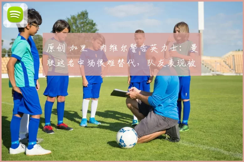 原创 加里・内维尔警告英力士：曼联这名中场很难替代，队友表现被赞 “离谱”