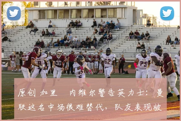 原创 加里・内维尔警告英力士：曼联这名中场很难替代，队友表现被赞 “离谱”