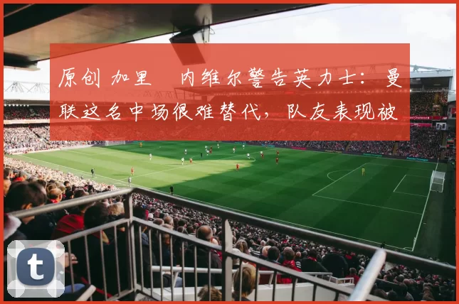 原创 加里・内维尔警告英力士:曼联这名中场很难替代,队友表现被赞 “离谱”