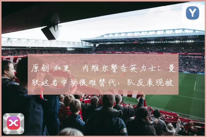 原创 加里・内维尔警告英力士:曼联这名中场很难替代,队友表现被赞 “离谱”