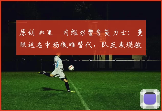 原创 加里・内维尔警告英力士：曼联这名中场很难替代，队友表现被赞 “离谱”