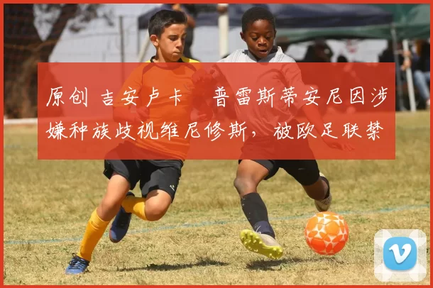 原创 吉安卢卡・普雷斯蒂安尼因涉嫌种族歧视维尼修斯，被欧足联禁赛