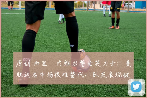 原创 加里・内维尔警告英力士：曼联这名中场很难替代，队友表现被赞 “离谱”