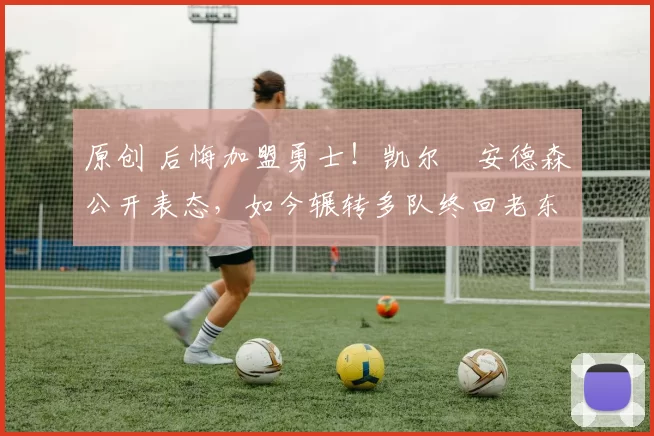 原创 后悔加盟勇士！凯尔・安德森公开表态，如今辗转多队终回老东家