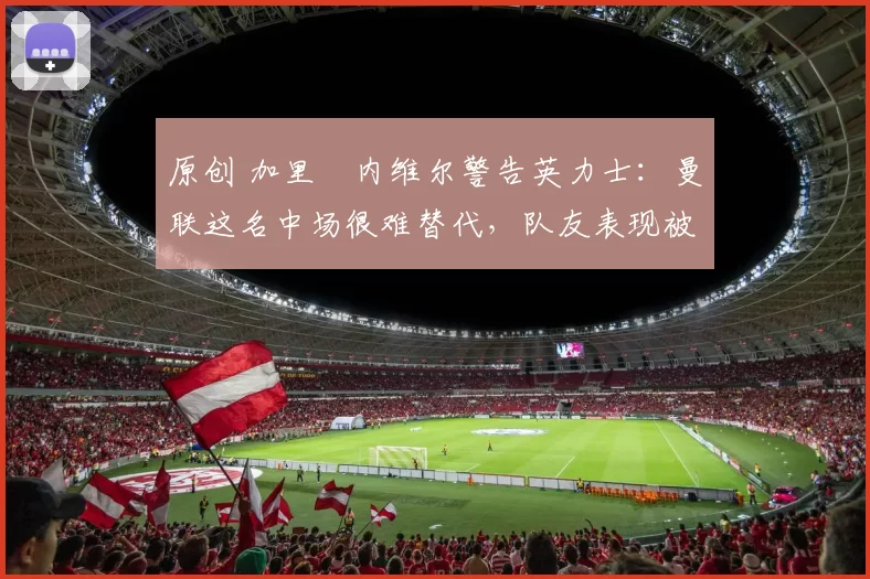 原创 加里・内维尔警告英力士：曼联这名中场很难替代，队友表现被赞 “离谱”